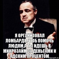 я организовал ломбард8,чтоб помочь людям,а ты идешь в микрозайм за деньгами и адским процентом