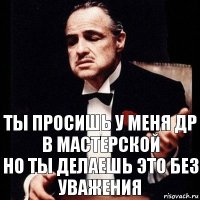 ты просишь у меня др в мастерской
но ты делаешь это без уважения