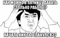 как можно в пятницу давать столько работы? начальник ты епанулся??