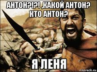 антон?!?! ,какой антон? кто антон? я леня