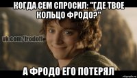 когда сем спросил: "где твое кольцо фродо?" а фродо его потерял