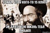 узнал, что у кого-то 15 ключ эй, брат! всю жизнь тебя любил!