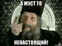 а муст то ненастоящий!