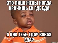 это лицо жены когда кричишь ей где еда а она тебе: еда? какая еда?