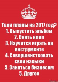 Твои планы на 2017 год?
1. Выпустить альбом
2. Снять клип
3. Научится играть на инструменте
4. Совершенствовать свои навыки
5. Заняться бизнесом
5. Другое