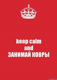 keep calm
and
ЗАНИМАЙ КОВРЫ