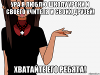 ура я люблю школу уроки и своего учителя и своих друзей! хватайте его ребята!