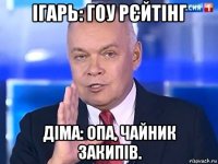 ігарь: гоу рєйтінг діма: опа, чайник закипів.