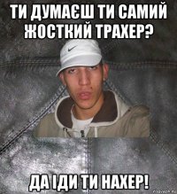 ти думаєш ти самий жосткий трахер? да іди ти нахер!