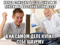 когда спиздил у деда деньги из пенсии на востановлении ссср а на самом деле купил себе шаурму