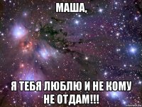 маша, я тебя люблю и не кому не отдам!!!