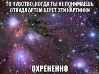 то чувство, когда ты не понимаешь откуда артем берет эти картинки охрененно