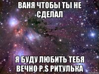 ваня чтобы ты не сделал я буду любить тебя вечно p.s ритулька