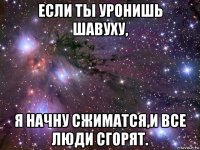 если ты уронишь шавуху, я начну сжиматся,и все люди сгорят.