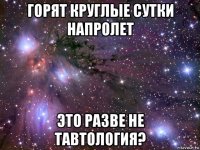 горят круглые сутки напролет это разве не тавтология?