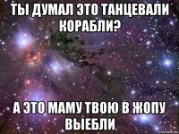 ты думал это танцевали корабли? а это маму твою в жопу выебли