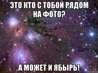 это кто с тобой рядом на фото? а может и ябырь!