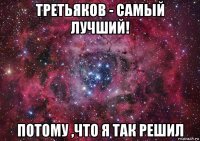 третьяков - самый лучший! потому ,что я так решил