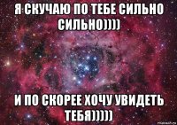 я скучаю по тебе сильно сильно)))) и по скорее хочу увидеть тебя)))))