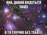 яна, давай видеться чаще а то скучно без тебя)))