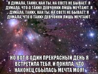 я думала, таких, как ты, на свете не бывает. я думала, что о таких девчонки лишь мечтают. я думала, таких, как ты, на свете не бывает. я думала, что о таких девчонки лишь мечтают. но вот в один прекрасный день я встретила тебя, и поняла, что наконец сбылась мечта моя!