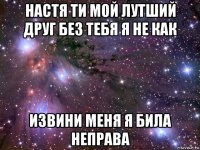 настя ти мой лутший друг без тебя я не как извини меня я била неправа