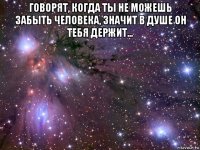 говорят, когда ты не можешь забыть человека, значит в душе он тебя держит... 