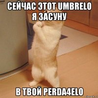 сейчас этот umbrelo я засуну в твой perda4elo