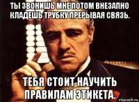 ты звонишь мне потом внезапно кладешь трубку прерывая связь. тебя стоит научить правилам этикета.