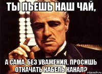 ты пьешь наш чай, а сама, без уважения, просишь откачать кабель канал?