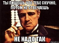 ты пишешь что тебе скучно, потом не отвечаешь не надо так