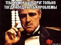 тебе нужен был друг только тогда когда у тебя проблемы 