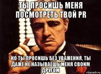 ты просишь меня посмотреть твой pr но ты просишь без уважения, ты даже не называешь меня своим другом