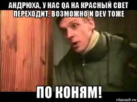 андрюха, у нас qa на красный свет переходит, возможно и dev тоже по коням!