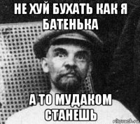 не хуй бухать как я батенька а то мудаком станешь