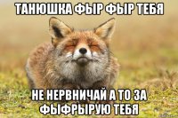 танюшка фыр фыр тебя не нервничай а то за фыфрырую тебя