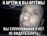 я артём и вы артёмы вы суууукииииии я нет не видать блять