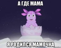 а где мама я родился мамочка