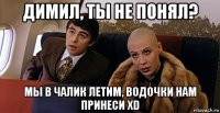 димил, ты не понял? мы в чалик летим, водочки нам принеси xd