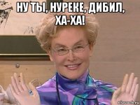 ну ты, нуреке, дибил, ха-ха! 