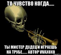 то чувство когда..... ты мистер дудец и играешь на трубе...... автор vvaxoxo