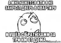 а мне кажется или я не закрыл дверь в квартиру и ушёл с братюхами за три км от дома...