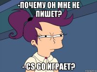 -почему он мне не пишет? - cs go играет?