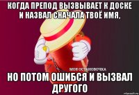 когда препод вызвывает к доске и назвал сначала твоё имя, но потом ошибся и вызвал другого