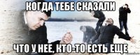 когда тебе сказали что у нее, кто-то есть еще