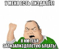 у меня есть пиздалёт! я им тебя запизапиздплётую блеать!