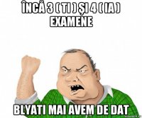 încă 3 ( ti ) şi 4 ( ia ) examene blyati mai avem de dat