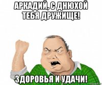 аркадий, с днюхой тебя дружище! здоровья и удачи!