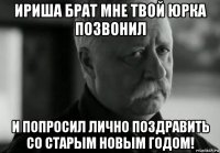 ириша брат мне твой юрка позвонил и попросил лично поздравить со старым новым годом!