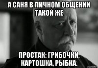 а саня в личном общении такой же простак: грибочки, картошка, рыбка.